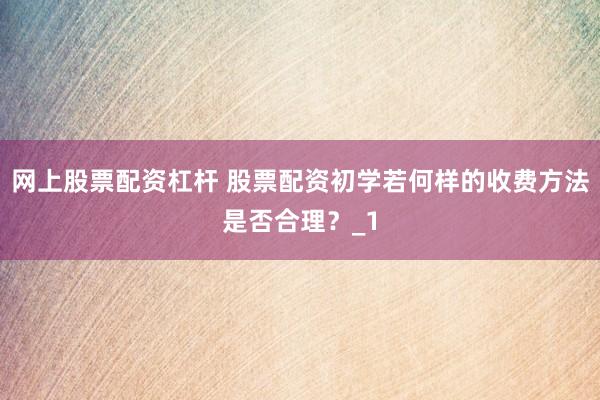 网上股票配资杠杆 股票配资初学若何样的收费方法是否合理？_1