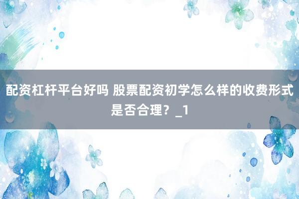 配资杠杆平台好吗 股票配资初学怎么样的收费形式是否合理？_1