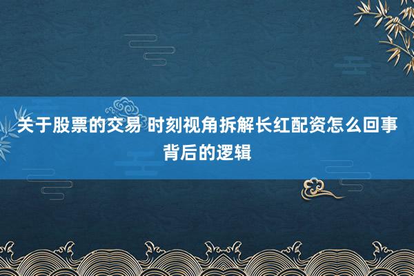 关于股票的交易 时刻视角拆解长红配资怎么回事背后的逻辑