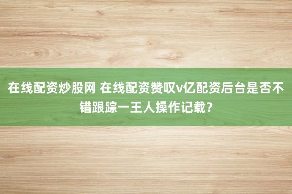 在线配资炒股网 在线配资赞叹v亿配资后台是否不错跟踪一王人操作记载？