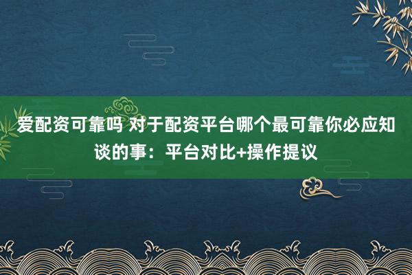 爱配资可靠吗 对于配资平台哪个最可靠你必应知谈的事：平台对比+操作提议