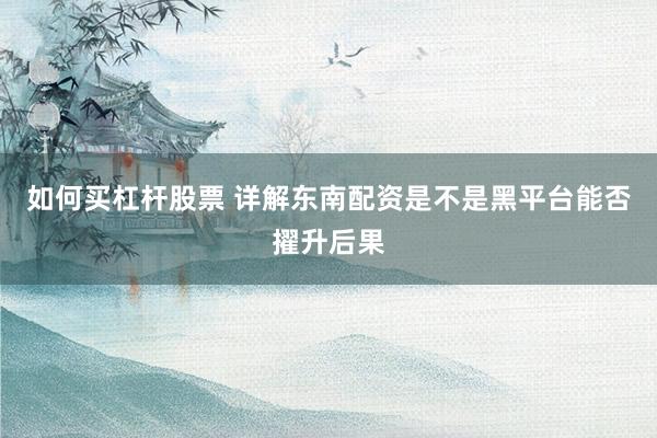 如何买杠杆股票 详解东南配资是不是黑平台能否擢升后果