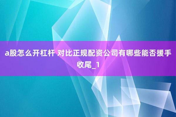 a股怎么开杠杆 对比正规配资公司有哪些能否援手收尾_1