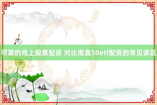 可靠的线上股票配资 对比南昌50etf配资的常见误区