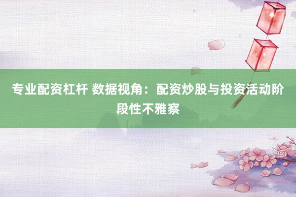 专业配资杠杆 数据视角：配资炒股与投资活动阶段性不雅察