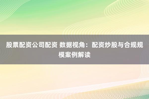 股票配资公司配资 数据视角：配资炒股与合规规模案例解读