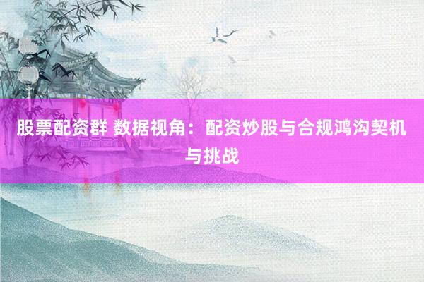 股票配资群 数据视角：配资炒股与合规鸿沟契机与挑战