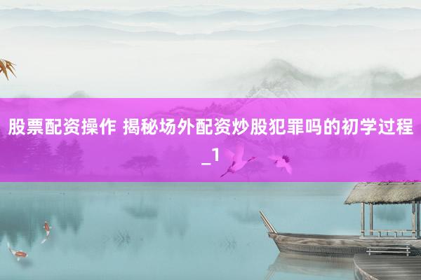 股票配资操作 揭秘场外配资炒股犯罪吗的初学过程_1