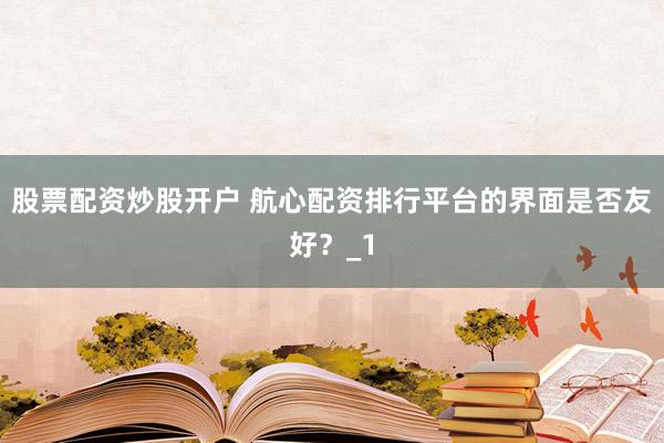 股票配资炒股开户 航心配资排行平台的界面是否友好？_1