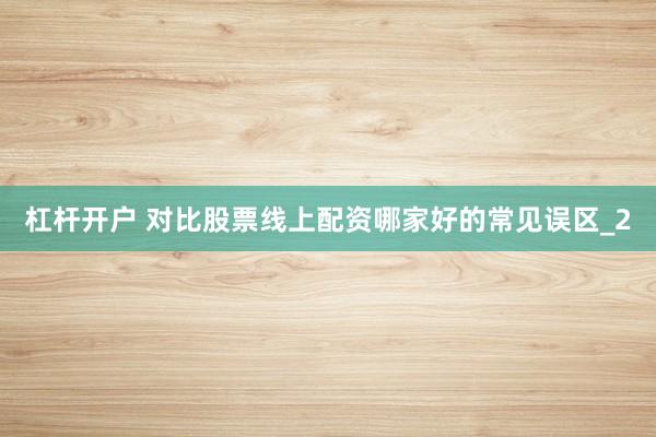 杠杆开户 对比股票线上配资哪家好的常见误区_2