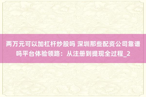 两万元可以加杠杆炒股吗 深圳那些配资公司靠谱吗平台体验领路:从注册到提现全过程_2